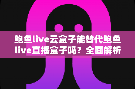 鲍鱼live云盒子能替代鲍鱼live直播盒子吗？全面解析两者区别、优劣与选购指南