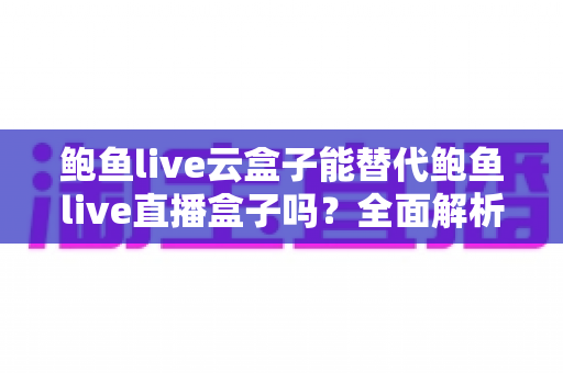 鲍鱼live云盒子能替代鲍鱼live直播盒子吗？全面解析两者区别、优劣与选购指南
