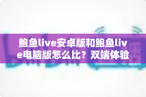 鲍鱼live安卓版和鲍鱼live电脑版怎么比?双端体验全方位对比指南助你轻松选对设备 鲍鱼live安卓版和鲍鱼live电脑版怎么比?双端体验全方位对比指南助你轻松选对设备