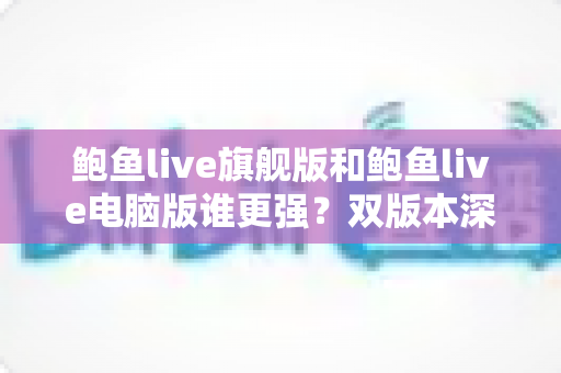 鲍鱼live旗舰版和鲍鱼live电脑版谁更强？双版本深度对比评测帮你精准选择