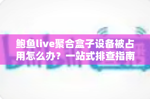 鲍鱼live聚合盒子设备被占用怎么办?一站式排查指南与实用解决方案全解析 鲍鱼live聚合盒子设备被占用怎么办?一站式排查指南与实用解决方案全解析