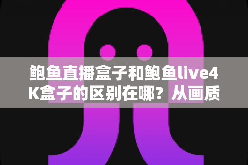 鲍鱼直播盒子和鲍鱼live4K盒子的区别在哪？从画质到选购的全方位深度对比