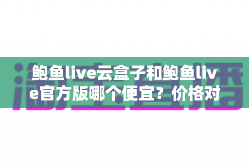 鲍鱼live云盒子和鲍鱼live官方版哪个便宜？价格对比全解析与选购避坑指南