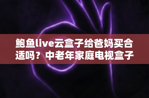 鲍鱼live云盒子给爸妈买合适吗？中老年家庭电视盒子选购全攻略与避坑指南