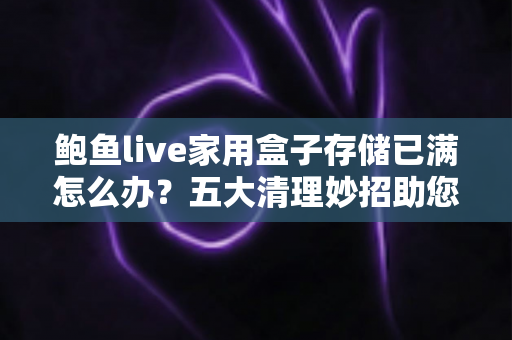 鲍鱼live家用盒子存储已满怎么办？五大清理妙招助您快速释放空间，让设备重回流畅体验