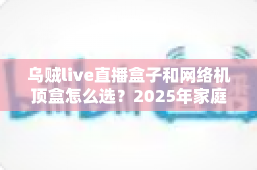 乌贼live直播盒子和网络机顶盒怎么选？2025年家庭影音设备选购全攻略助你一文看懂不踩坑