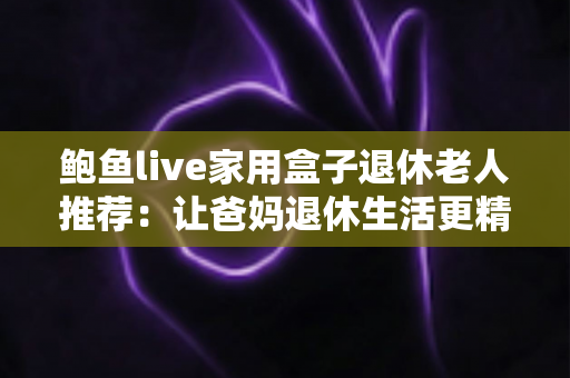 鲍鱼live家用盒子退休老人推荐:让爸妈退休生活更精彩的贴心影音选择 鲍鱼live家用盒子退休老人推荐:让爸妈退休生活更精彩的贴心影音选择