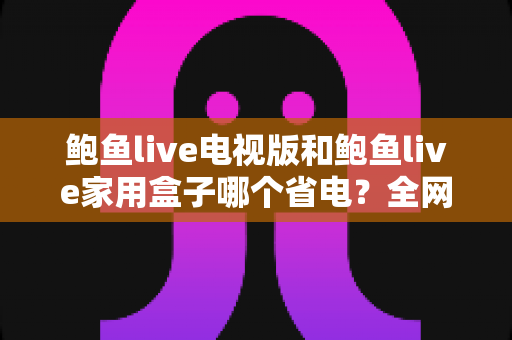 鲍鱼live电视版和鲍鱼live家用盒子哪个省电？全网最全功耗对比、省电技巧与选购指南