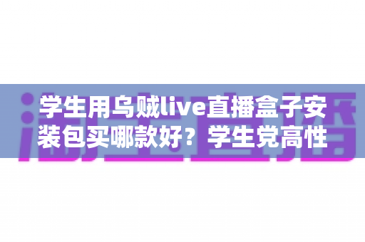 学生用乌贼live直播盒子安装包买哪款好?学生党高性价比选购全攻略与避坑指南 学生用乌贼live直播盒子安装包买哪款好?学生党高性价比选购全攻略与避坑指南