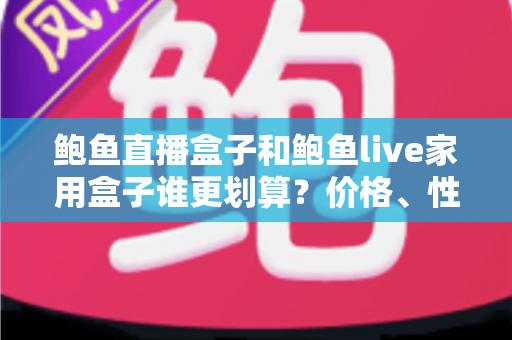 鲍鱼直播盒子和鲍鱼live家用盒子谁更划算？价格、性能、内容与使用成本全面对比指南