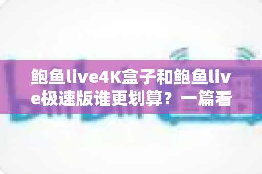 鲍鱼live4K盒子和鲍鱼live极速版谁更划算？一篇看懂差异的最全选购对比指南