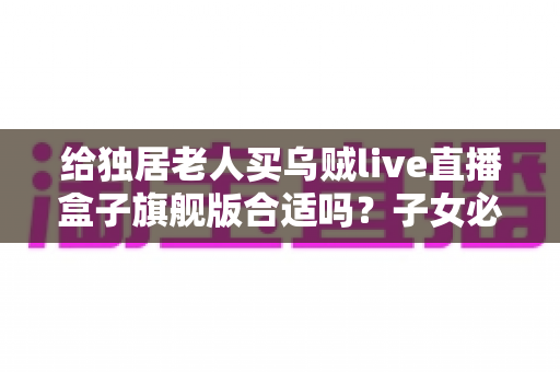 给独居老人买乌贼live直播盒子旗舰版合适吗？子女必读的选购指南与真实分析