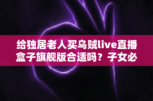 给独居老人买乌贼live直播盒子旗舰版合适吗？子女必读的选购指南与真实分析