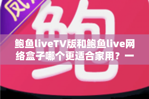鲍鱼liveTV版和鲍鱼live网络盒子哪个更适合家用？一篇帮普通家庭做对选择的深度对比指南
