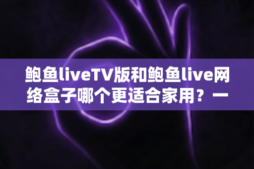 鲍鱼liveTV版和鲍鱼live网络盒子哪个更适合家用？一篇帮普通家庭做对选择的深度对比指南