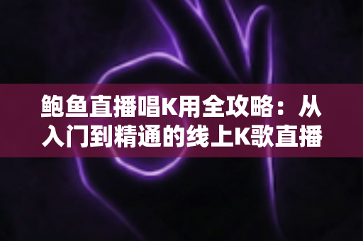 鲍鱼直播唱K用全攻略：从入门到精通的线上K歌直播完全指南