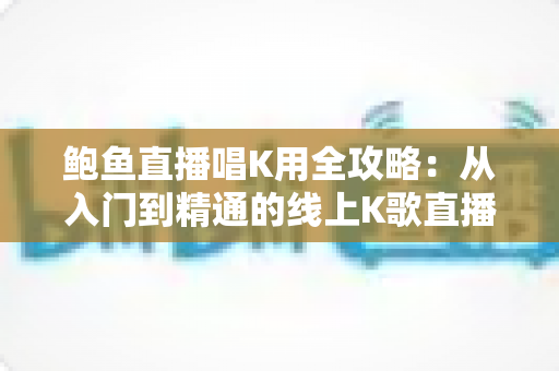 鲍鱼直播唱K用全攻略：从入门到精通的线上K歌直播完全指南