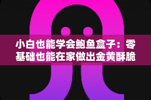 小白也能学会鲍鱼盒子：零基础也能在家做出金黄酥脆海味美食的完整教程