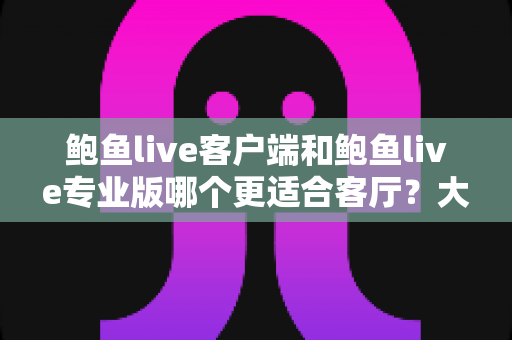 鲍鱼live客户端和鲍鱼live专业版哪个更适合客厅？大屏娱乐全维度深度对比指南