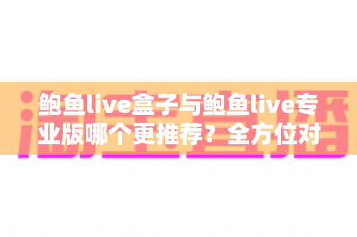 鲍鱼live盒子与鲍鱼live专业版哪个更推荐？全方位对比解析，帮你选对版本不踩坑