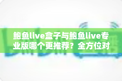 鲍鱼live盒子与鲍鱼live专业版哪个更推荐？全方位对比解析，帮你选对版本不踩坑