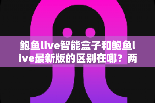 鲍鱼live智能盒子和鲍鱼live最新版的区别在哪？两大版本全方位对比，帮你选对观影方案
