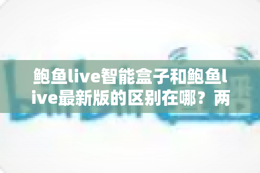 鲍鱼live智能盒子和鲍鱼live最新版的区别在哪？两大版本全方位对比，帮你选对观影方案