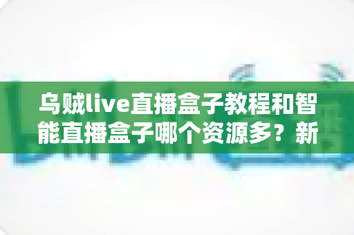 乌贼live直播盒子教程和智能直播盒子哪个资源多?新手必看的使用指南与资源对比全解析 乌贼live直播盒子教程和智能直播盒子哪个资源多?新手必看的使用指南与资源对比全解析