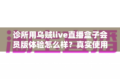 诊所用乌贼live直播盒子会员版体验怎么样？真实使用感受与深度评测全解析