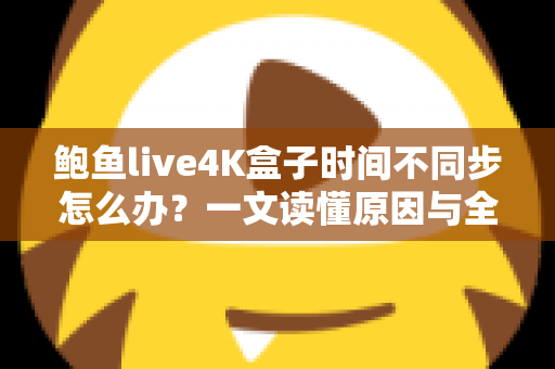 鲍鱼live4K盒子时间不同步怎么办？一文读懂原因与全面解决方案
