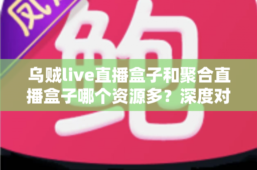 乌贼live直播盒子和聚合直播盒子哪个资源多？深度对比分析与选择建议