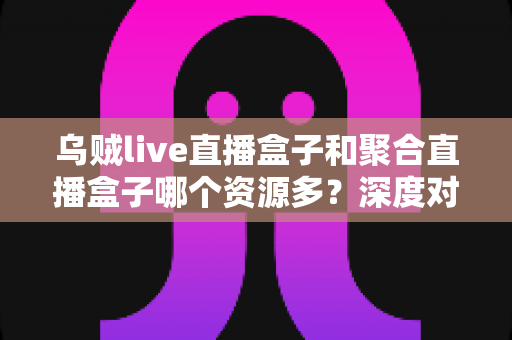 乌贼live直播盒子和聚合直播盒子哪个资源多？深度对比分析与选择建议