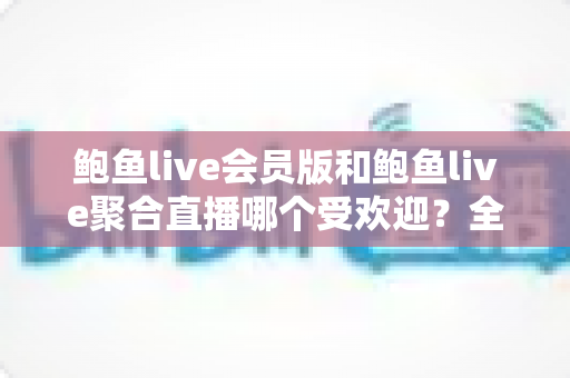 鲍鱼live会员版和鲍鱼live聚合直播哪个受欢迎？全网热度深度对比与实用选购指南