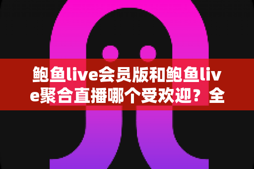 鲍鱼live会员版和鲍鱼live聚合直播哪个受欢迎？全网热度深度对比与实用选购指南