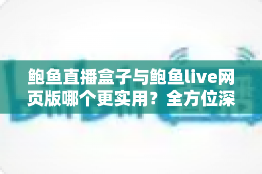 鲍鱼直播盒子与鲍鱼live网页版哪个更实用？全方位深度对比评测与使用指南