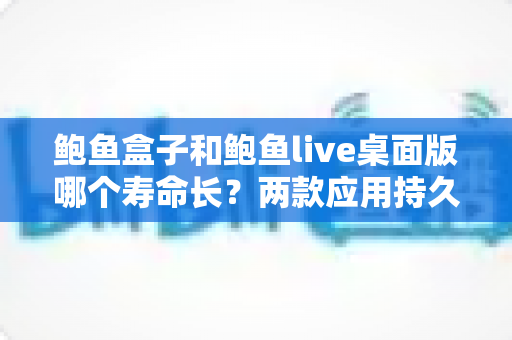 鲍鱼盒子和鲍鱼live桌面版哪个寿命长？两款应用持久度全面解析与延长使用寿命实用指南
