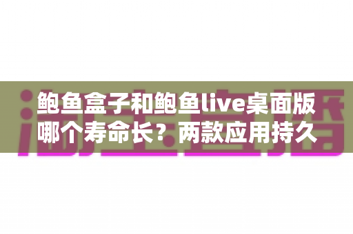 鲍鱼盒子和鲍鱼live桌面版哪个寿命长？两款应用持久度全面解析与延长使用寿命实用指南