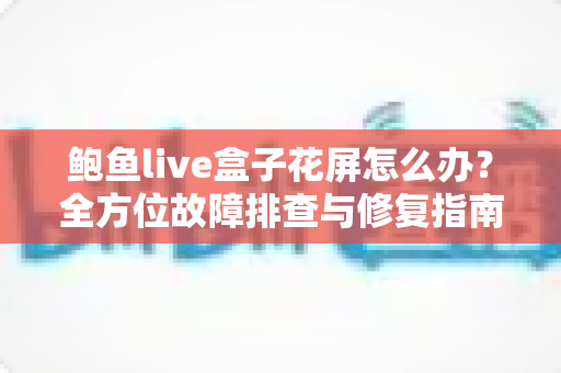 鲍鱼live盒子花屏怎么办？全方位故障排查与修复指南，轻松恢复清晰画质