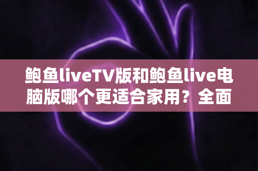 鲍鱼liveTV版和鲍鱼live电脑版哪个更适合家用？全面对比解析与家庭选购实用指南