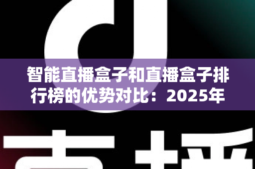 智能直播盒子和直播盒子排行榜的优势对比：2025年主播与团队必备的直播设备选购实战指南