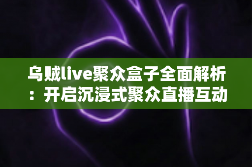 乌贼live聚众盒子全面解析:开启沉浸式聚众直播互动新时代的必备神器 乌贼live聚众盒子全面解析:开启沉浸式聚众直播互动新时代的必备神器