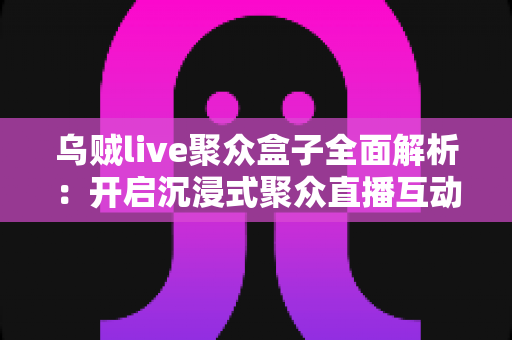 乌贼live聚众盒子全面解析:开启沉浸式聚众直播互动新时代的必备神器 乌贼live聚众盒子全面解析:开启沉浸式聚众直播互动新时代的必备神器