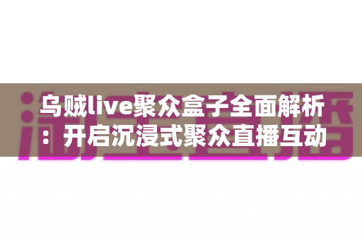 乌贼live聚众盒子全面解析：开启沉浸式聚众直播互动新时代的必备神器