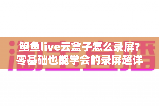 鲍鱼live云盒子怎么录屏？零基础也能学会的录屏超详细教程