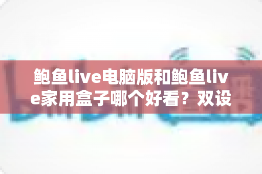 鲍鱼live电脑版和鲍鱼live家用盒子哪个好看？双设备深度对比，帮你找到最适合的大屏观看方案