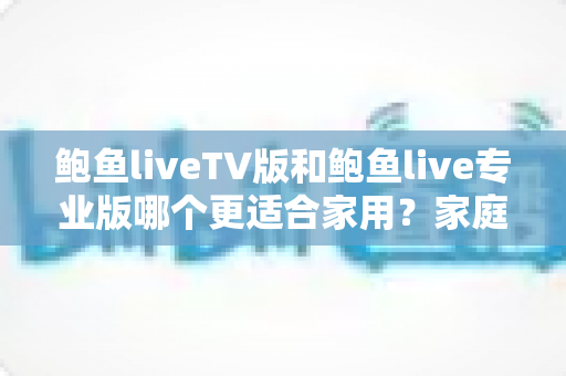 鲍鱼liveTV版和鲍鱼live专业版哪个更适合家用？家庭观看场景全面对比与选购指南