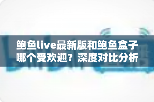 鲍鱼live最新版和鲍鱼盒子哪个受欢迎?深度对比分析与选择指南 鲍鱼live最新版和鲍鱼盒子哪个受欢迎?深度对比分析与选择指南