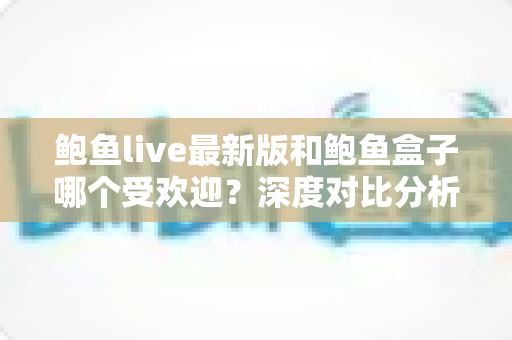 鲍鱼live最新版和鲍鱼盒子哪个受欢迎?深度对比分析与选择指南 鲍鱼live最新版和鲍鱼盒子哪个受欢迎?深度对比分析与选择指南