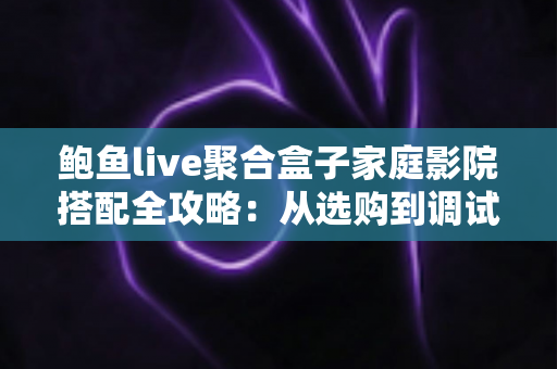 鲍鱼live聚合盒子家庭影院搭配全攻略：从选购到调试，打造私人沉浸式影音空间
