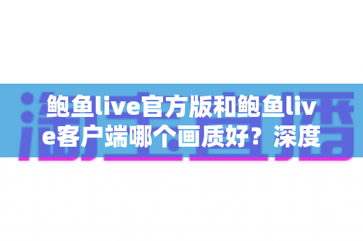 鲍鱼live官方版和鲍鱼live客户端哪个画质好？深度解析画质差异与实用选择指南